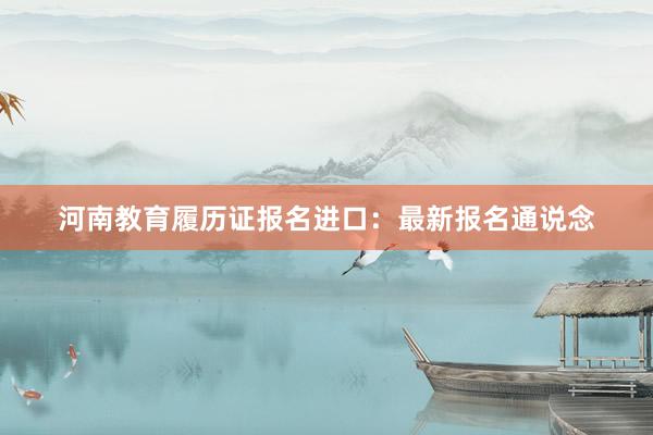 河南教育履历证报名进口：最新报名通说念